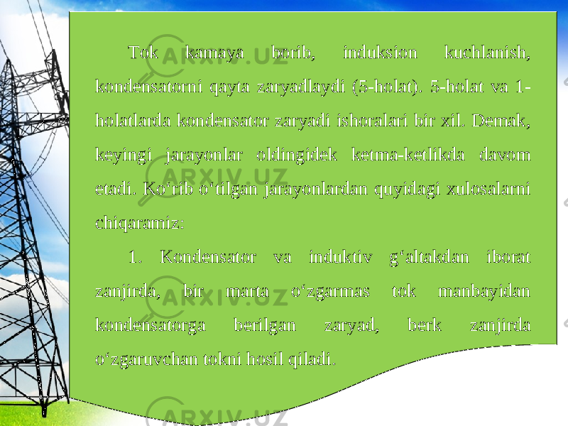 Tok kamaya borib, induksion kuchlanish, kondensatorni qayta zaryadlaydi (5-holat). 5-holat va 1- holatlarda kondensator zaryadi ishoralari bir xil. Demak, keyingi jarayonlar oldingidek ketma-ketlikda davom etadi. Ko‘rib o‘tilgan jarayonlardan quyidagi xulosalarni chiqaramiz: 1. Kondensator va induktiv g‘altakdan iborat zanjirda, bir marta o‘zgarmas tok manbayidan kondensatorga berilgan zaryad, berk zanjirda o‘zgaruvchan tokni hosil qiladi. 