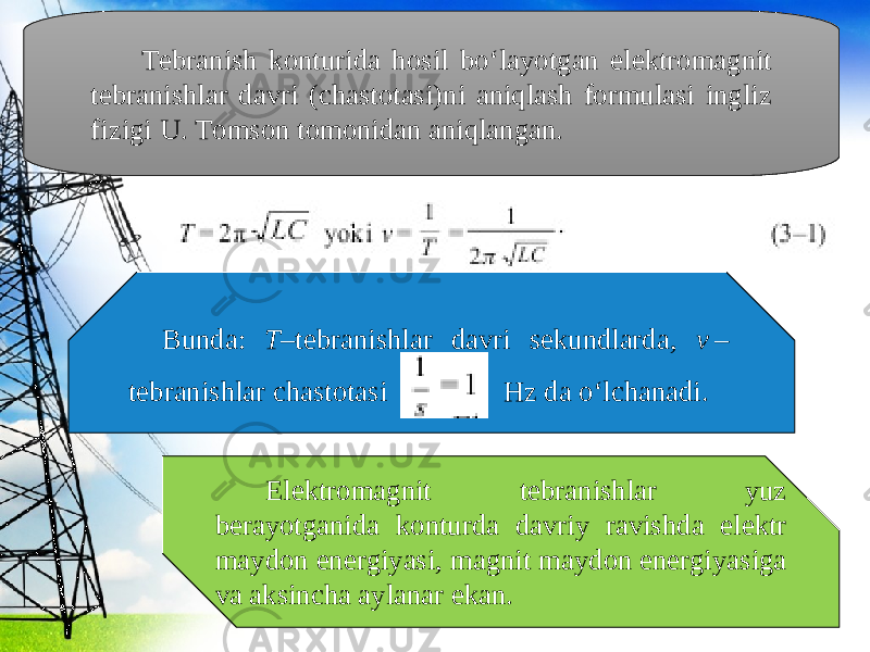 Tebranish konturida hosil bo‘layotgan elektromagnit tebranishlar davri (chastotasi)ni aniqlash formulasi ingliz fizigi U. Tomson tomonidan aniqlangan. Bunda: T –tebranishlar davri sekundlarda, v  –  tebranishlar chastotasi Hz da o‘lchanadi. Elektromagnit tebranishlar yuz berayotganida konturda davriy ravishda elektr maydon energiyasi, magnit maydon energiyasiga va aksincha aylanar ekan. 