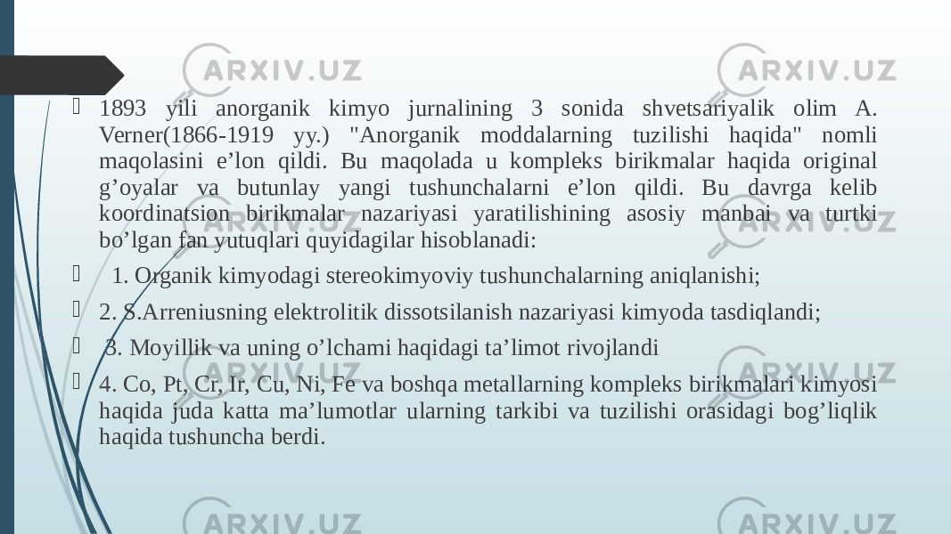  1893 yili anorganik kimyo jurnalining 3 sonida shvetsariyalik olim A. Verner(1866-1919 yy.) &#34;Anorganik moddalarning tuzilishi haqida&#34; nomli maqolasini e’lon qildi. Bu maqolada u kompleks birikmalar haqida original g’oyalar va butunlay yangi tushunchalarni e’lon qildi. Bu davrga kelib koordinatsion birikmalar nazariyasi yaratilishining asosiy manbai va turtki bo’lgan fan yutuqlari quyidagilar hisoblanadi:  1. Organik kimyodagi stereokimyoviy tushunchalarning aniqlanishi;  2. S.Arreniusning elektrolitik dissotsilanish nazariyasi kimyoda tasdiqlandi;  3. Moyillik va uning o’lchami haqidagi ta’limot rivojlandi  4. Co, Pt, Cr, Ir, Cu, Ni, Fe va boshqa metallarning kompleks birikmalari kimyosi haqida juda katta ma’lumotlar ularning tarkibi va tuzilishi orasidagi bog’liqlik haqida tushuncha berdi. 