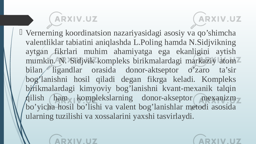  Vernerning koordinatsion nazariyasidagi asosiy va qo’shimcha valentliklar tabiatini aniqlashda L.Poling hamda N.Sidjvikning aytgan fikrlari muhim ahamiyatga ega ekanligini aytish mumkin. N. Sidjvik kompleks birikmalardagi markaziy atom bilan ligandlar orasida donor-aktseptor o’zaro ta’sir bog’lanishni hosil qiladi degan fikrga keladi. Kompleks birikmalardagi kimyoviy bog’lanishni kvant-mexanik talqin qilish ham komplekslarning donor-akseptor mexanizm bo’yicha hosil bo’lishi va valent bog’lanishlar metodi asosida ularning tuzilishi va xossalarini yaxshi tasvirlaydi. 