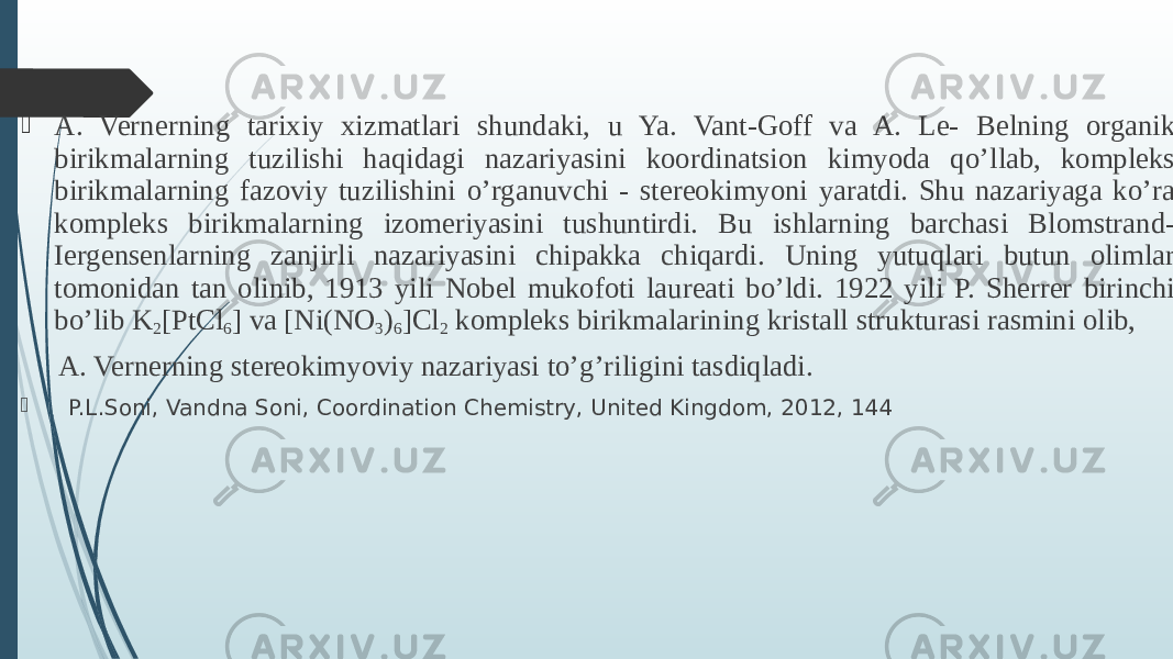  A. Vernerning tarixiy xizmatlari shundaki, u Ya. Vant-Goff va A. Le- Belning organik birikmalarning tuzilishi haqidagi nazariyasini koordinatsion kimyoda qo’llab, kompleks birikmalarning fazoviy tuzilishini o’rganuvchi - stereokimyoni yaratdi. Shu nazariyaga ko’ra kompleks birikmalarning izomeriyasini tushuntirdi. Bu ishlarning barchasi Blomstrand- Iergensenlarning zanjirli nazariyasini chipakka chiqardi. Uning yutuqlari butun olimlar tomonidan tan olinib, 1913 yili Nobel mukofoti laureati bo’ldi. 1922 yili P. Sherrer birinchi bo’lib K 2 [PtCl 6 ] va [Ni(NO 3 ) 6 ]Cl 2 kompleks birikmalarining kristall strukturasi rasmini olib, A. Vernerning stereokimyoviy nazariyasi to’g’riligini tasdiqladi.   P.L.Soni, Vandna Soni, Coordination Chemistry, United Kingdom, 2012, 144 