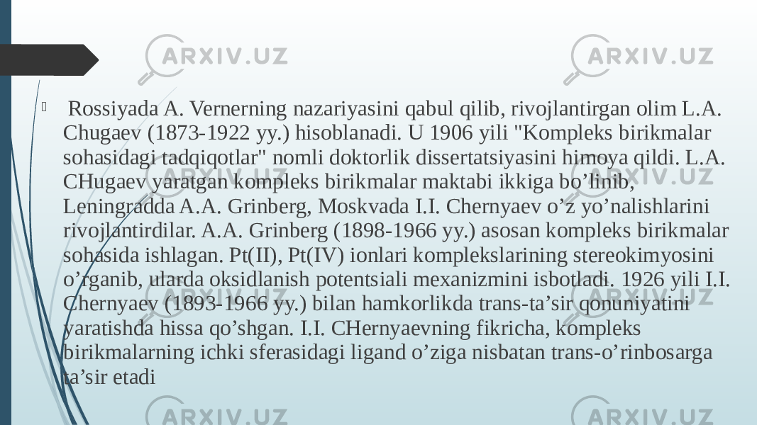  Rossiyada A. Vernerning nazariyasini qabul qilib, rivojlantirgan olim L.A. Chugaev (1873-1922 yy.) hisoblanadi. U 1906 yili &#34;Kompleks birikmalar sohasidagi tadqiqotlar&#34; nomli doktorlik dissertatsiyasini himoya qildi. L.A. CHugaev yaratgan kompleks birikmalar maktabi ikkiga bo’linib, Leningradda A.A. Grinberg, Moskvada I.I. Chernyaev o’z yo’nalishlarini rivojlantirdilar. A.A. Grinberg (1898-1966 yy.) asosan kompleks birikmalar sohasida ishlagan. Pt(II), Pt(IV) ionlari komplekslarining stereokimyosini o’rganib, ularda oksidlanish potentsiali mexanizmini isbotladi. 1926 yili I.I. Chernyaev (1893-1966 yy.) bilan hamkorlikda trans-ta’sir qonuniyatini yaratishda hissa qo’shgan. I.I. CHernyaevning fikricha, kompleks birikmalarning ichki sferasidagi ligand o’ziga nisbatan trans-o’rinbosarga ta’sir etadi 