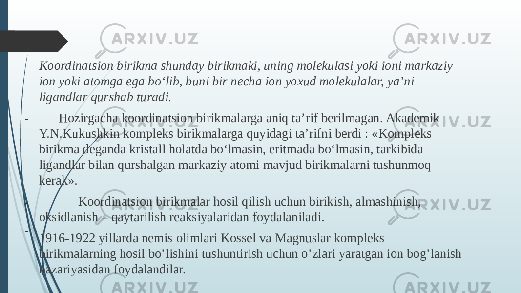  Koordinatsion birikma shunday birikmaki, uning molekulasi yoki ioni markaziy ion yoki atomga ega bо‘lib, buni bir necha ion yoxud molekulalar, ya’ni ligandlar qurshab turadi.  Hozirgacha koordinatsion birikmalarga aniq ta’rif berilmagan. Akademik Y.N.Kukushkin kompleks birikmalarga quyidagi ta’rifni berdi : «Kompleks birikma deganda kristall holatda bо‘lmasin, eritmada bо‘lmasin, tarkibida ligandlar bilan qurshalgan markaziy atomi mavjud birikmalarni tushunmoq kerak».  Koordinatsion birikmalar hosil qilish uchun birikish, almashinish, oksidlanish – qaytarilish reaksiyalaridan foydalaniladi.  1916-1922 yillarda nеmis olimlari Kossеl va Magnuslar komplеks birikmalarning hosil bo’lishini tushuntirish uchun o’zlari yaratgan ion bog’lanish nazariyаsidan foydalandilar. 