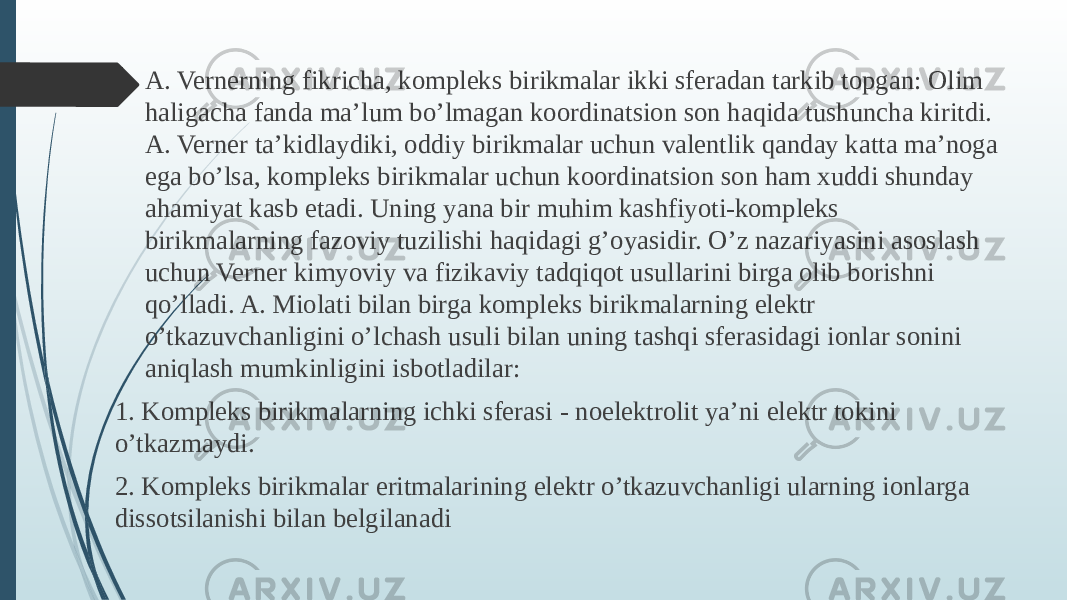  A. Vernerning fikricha, kompleks birikmalar ikki sferadan tarkib topgan: Olim haligacha fanda ma’lum bo’lmagan koordinatsion son haqida tushuncha kiritdi. A. Verner ta’kidlaydiki, oddiy birikmalar uchun valentlik qanday katta ma’noga ega bo’lsa, kompleks birikmalar uchun koordinatsion son ham xuddi shunday ahamiyat kasb etadi. Uning yana bir muhim kashfiyoti-kompleks birikmalarning fazoviy tuzilishi haqidagi g’oyasidir. O’z nazariyasini asoslash uchun Verner kimyoviy va fizikaviy tadqiqot usullarini birga olib borishni qo’lladi. A. Miolati bilan birga kompleks birikmalarning elektr o’tkazuvchanligini o’lchash usuli bilan uning tashqi sferasidagi ionlar sonini aniqlash mumkinligini isbotladilar: 1. Kompleks birikmalarning ichki sferasi - noelektrolit ya’ni elektr tokini o’tkazmaydi. 2. Kompleks birikmalar eritmalarining elektr o’tkazuvchanligi ularning ionlarga dissotsilanishi bilan belgilanadi 