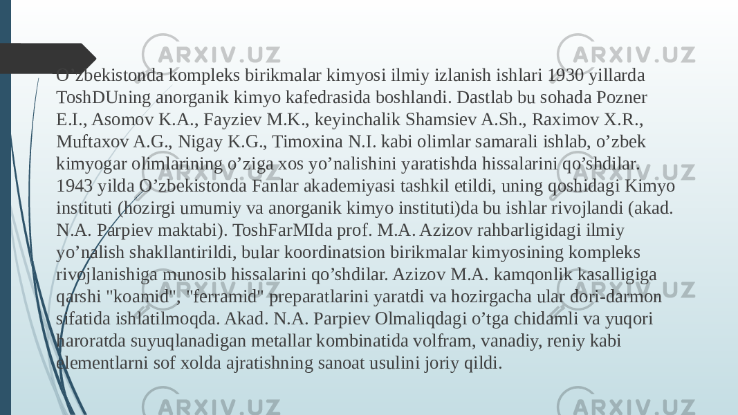 O’zbekistonda kompleks birikmalar kimyosi ilmiy izlanish ishlari 1930 yillarda ToshDUning anorganik kimyo kafedrasida boshlandi. Dastlab bu sohada Pozner E.I., Asomov K.A., Fayziev M.K., keyinchalik Shamsiev A.Sh., Raximov X.R., Muftaxov A.G., Nigay K.G., Timoxina N.I. kabi olimlar samarali ishlab, o’zbek kimyogar olimlarining o’ziga xos yo’nalishini yaratishda hissalarini qo’shdilar. 1943 yilda O’zbekistonda Fanlar akademiyasi tashkil etildi, uning qoshidagi Kimyo instituti (hozirgi umumiy va anorganik kimyo instituti)da bu ishlar rivojlandi (akad. N.A. Parpiev maktabi). ToshFarMIda prof. M.A. Azizov rahbarligidagi ilmiy yo’nalish shakllantirildi, bular koordinatsion birikmalar kimyosining kompleks rivojlanishiga munosib hissalarini qo’shdilar. Azizov M.A. kamqonlik kasalligiga qarshi &#34;koamid&#34;, &#34;ferramid&#34; preparatlarini yaratdi va hozirgacha ular dori-darmon sifatida ishlatilmoqda. Akad. N.A. Parpiev Olmaliqdagi o’tga chidamli va yuqori haroratda suyuqlanadigan metallar kombinatida volfram, vanadiy, reniy kabi elementlarni sof xolda ajratishning sanoat usulini joriy qildi. 