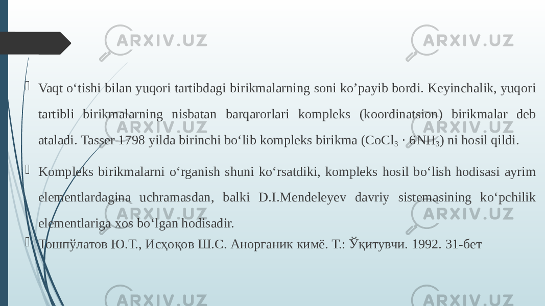  Vaqt о‘tishi bilan yuqori tartibdagi birikmalarning soni ko’payib bordi. Keyinchalik, yuqori tartibli birikmalarning nisbatan barqarorlari kompleks (koordinatsion) birikmalar deb ataladi. Tasser 1798 yilda birinchi bо‘lib kompleks birikma (CoCl 3 · 6NH 3 ) ni hosil qildi.  Kompleks birikmalarni о‘rganish shuni kо‘rsatdiki, kompleks hosil bо‘lish hodisasi ayrim elementlardagina uchramasdan, balki D.I.Mendeleyev davriy sistemasining kо‘pchilik elementlariga xos bо‘lgan hodisadir.  Тошпўлатов Ю.Т., Исҳоқов Ш.С. Анорганик кимё. Т.: Ўқитувчи. 1992. 31-бет 