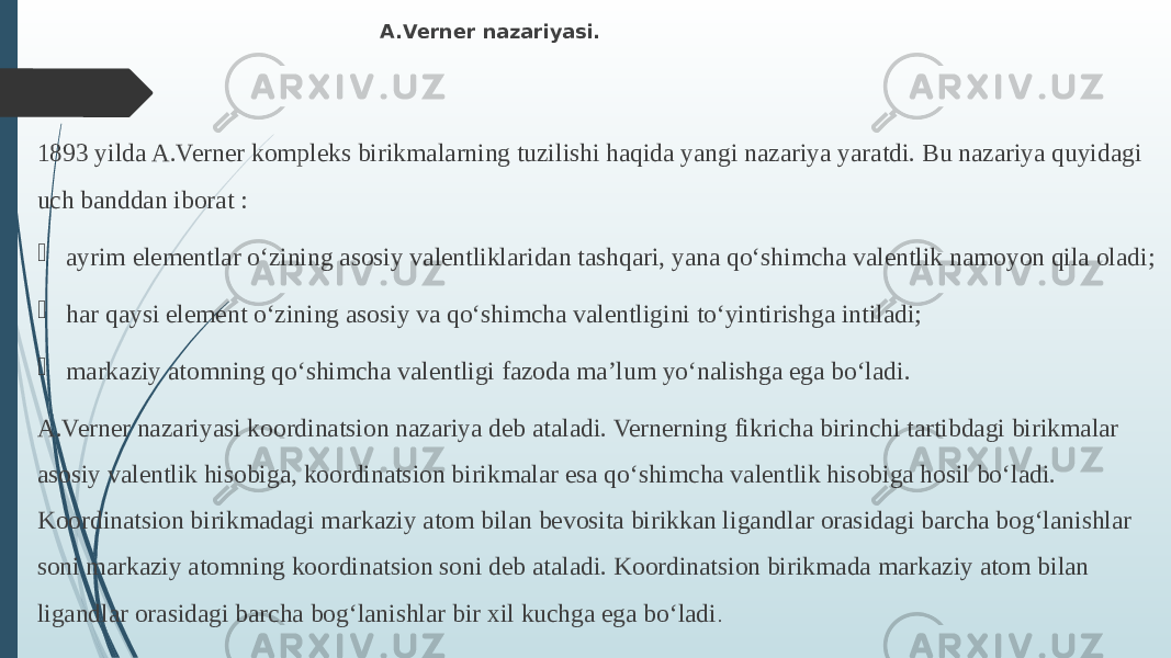  A.Verner nazariyasi. 1893 yilda A.Verner kompleks birikmalarning tuzilishi haqida yangi nazariya yaratdi. Bu nazariya quyidagi uch banddan iborat :  ayrim elementlar о‘zining asosiy valentliklaridan tashqari, yana qо‘shimcha valentlik namoyon qila oladi;  har qaysi element о‘zining asosiy va qо‘shimcha valentligini tо‘yintirishga intiladi;  markaziy atomning qо‘shimcha valentligi fazoda ma’lum yо‘nalishga ega bо‘ladi. A.Verner nazariyasi koordinatsion nazariya deb ataladi. Vernerning fikricha birinchi tartibdagi birikmalar asosiy valentlik hisobiga, koordinatsion birikmalar esa qо‘shimcha valentlik hisobiga hosil bо‘ladi. Koordinatsion birikmadagi markaziy atom bilan bevosita birikkan ligandlar orasidagi barcha bog‘lanishlar soni markaziy atomning koordinatsion soni deb ataladi. Koordinatsion birikmada markaziy atom bilan ligandlar orasidagi barcha bog‘lanishlar bir xil kuchga ega bо‘ladi . 