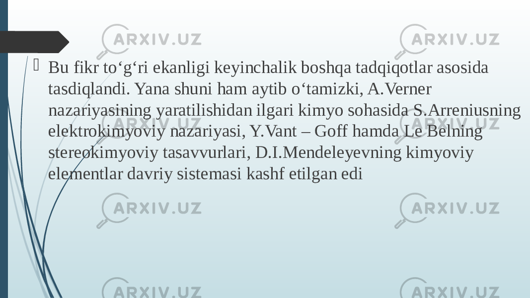  Bu fikr tо‘g‘ri ekanligi keyinchalik boshqa tadqiqotlar asosida tasdiqlandi. Yana shuni ham aytib о‘tamizki, A.Verner nazariyasining yaratilishidan ilgari kimyo sohasida S.Arreniusning elektrokimyoviy nazariyasi, Y.Vant – Goff hamda Le Belning stereokimyoviy tasavvurlari, D.I.Mendeleyevning kimyoviy elementlar davriy sistemasi kashf etilgan edi 