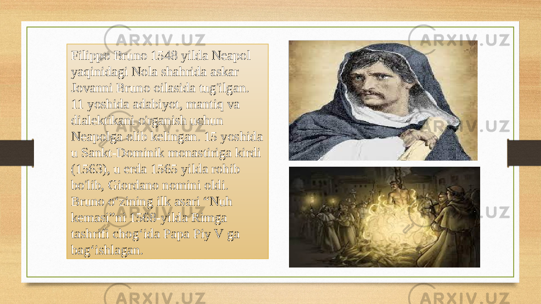 Filippo Bruno 1548 yilda Neapol yaqinidagi Nola shahrida askar Jovanni Bruno oilasida tug&#39;ilgan. 11 yoshida adabiyot, mantiq va dialektikani o&#39;rganish uchun Neapolga olib kelingan. 15 yoshida u Sankt-Dominik monastiriga kirdi (1563), u erda 1565 yilda rohib bo&#39;lib, Giordano nomini oldi. Bruno oʻzining ilk asari “Nuh kemasi”ni 1568-yilda Rimga tashrifi chogʻida Papa Piy V ga bagʻishlagan. 