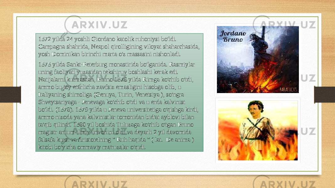 1572 yilda 24 yoshli Giordano katolik ruhoniysi bo&#39;ldi. Campagna shahrida, Neapol qirolligining viloyat shaharchasida, yosh Dominikan birinchi marta o&#39;z massasini nishonladi. 1575 yilda Sankt-Peterburg monastirida bo&#39;lganida. Rasmiylar uning faoliyati yuzasidan tekshiruv boshlashi kerak edi. Natijalarni kutmasdan, Bruno 1576 yilda Rimga ko&#39;chib o&#39;tdi, ammo bu joy etarlicha xavfsiz emasligini hisobga olib, u Italiyaning shimoliga (Genuya, Turin, Venetsiya ), so&#39;ngra Shveytsariyaga - Jenevaga ko&#39;chib o&#39;tdi va u erda kalvinist bo&#39;ldi. (1578). 1579 yilda u Jeneva universitetiga o&#39;qishga kirdi, ammo nizoda yana kalvinistlar tomonidan bid&#39;at ayblovi bilan ta&#39;qib qilindi. 1580 yil boshida Tuluzaga ko&#39;chib o&#39;tgan Bruno magistr artium ilmiy unvonini oldi va deyarli 2 yil davomida falsafa kursi va Aristotelning &#34; Ruh haqida &#34; ( lat. De anima ) kitobi bo&#39;yicha ommaviy ma&#39;ruzalar o&#39;qidi. 