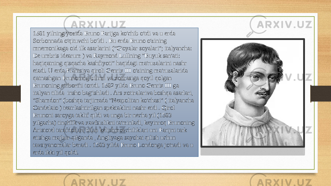 1581 yilning yozida Bruno Parijga ko&#39;chib o&#39;tdi va u erda Sorbonnada o&#39;qituvchi bo&#39;ldi . Bu erda Bruno o&#39;zining mnemonikaga oid ilk asarlarini (&#34;G&#39;oyalar soyalari&#34;; italyancha: De umbris idearum ) va Raymond Lullning &#34;Buyuk san&#39;ati: haqiqatning qisqacha kashfiyoti&#34; haqidagi ma&#39;ruzalarini nashr etadi. U erda Frantsiya qiroli Genrix III o&#39;zining ma&#39;ruzalarida qatnashgan Brunoning bilimi va xotirasiga qoyil qolgan Brunoning e&#39;tiborini tortdi. 1582 yilda Bruno Genrix III ga italyan tilida insho bag&#39;ishladi . Ars xotiralariva boshqa asarlari, &#34;Shamdon&#34; (boshqa tarjimada &#34;Neapolitan ko&#39;chasi&#34; ( italyancha Candelaio ) teatrlashtirilgan spektaklini nashr etdi . Qirol Brunoni saroyga taklif qildi va unga bir necha yil (1583 yilgacha) tinchlik va xavfsizlikni ta&#39;minladi, keyinroq Brunoning Aristotel tarafdorlari bilan kelishmovchiliklari uni Parijni tark etishga majbur qilganda , Angliyaga sayohat qilish uchun tavsiyanomalar beradi . 1583 yilda Bruno Londonga jo&#39;nadi va u erda ikki yil qoldi. 