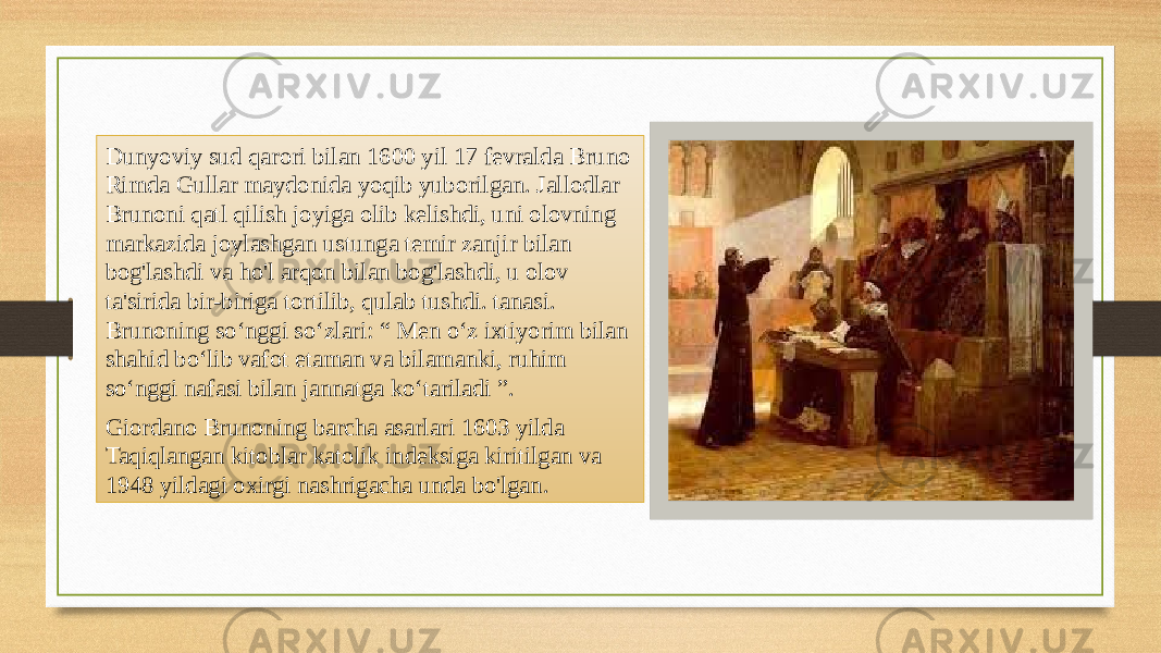 Dunyoviy sud qarori bilan 1600 yil 17 fevralda Bruno Rimda Gullar maydonida yoqib yuborilgan. Jallodlar Brunoni qatl qilish joyiga olib kelishdi, uni olovning markazida joylashgan ustunga temir zanjir bilan bog&#39;lashdi va ho&#39;l arqon bilan bog&#39;lashdi, u olov ta&#39;sirida bir-biriga tortilib, qulab tushdi. tanasi. Brunoning soʻnggi soʻzlari: “ Men oʻz ixtiyorim bilan shahid boʻlib vafot etaman va bilamanki, ruhim soʻnggi nafasi bilan jannatga koʻtariladi ”. Giordano Brunoning barcha asarlari 1603 yilda Taqiqlangan kitoblar katolik indeksiga kiritilgan va 1948 yildagi oxirgi nashrigacha unda bo&#39;lgan. 