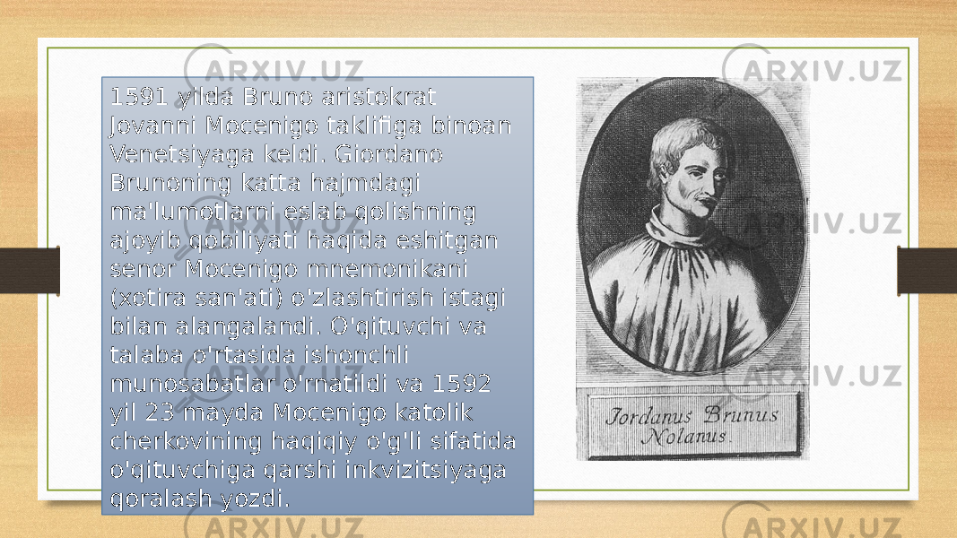 1591 yilda Bruno aristokrat Jovanni Mocenigo taklifiga binoan Venetsiyaga keldi. Giordano Brunoning katta hajmdagi ma&#39;lumotlarni eslab qolishning ajoyib qobiliyati haqida eshitgan senor Mocenigo mnemonikani (xotira san&#39;ati) o&#39;zlashtirish istagi bilan alangalandi. O&#39;qituvchi va talaba o&#39;rtasida ishonchli munosabatlar o&#39;rnatildi va 1592 yil 23 mayda Mocenigo katolik cherkovining haqiqiy o&#39;g&#39;li sifatida o&#39;qituvchiga qarshi inkvizitsiyaga qoralash yozdi. 