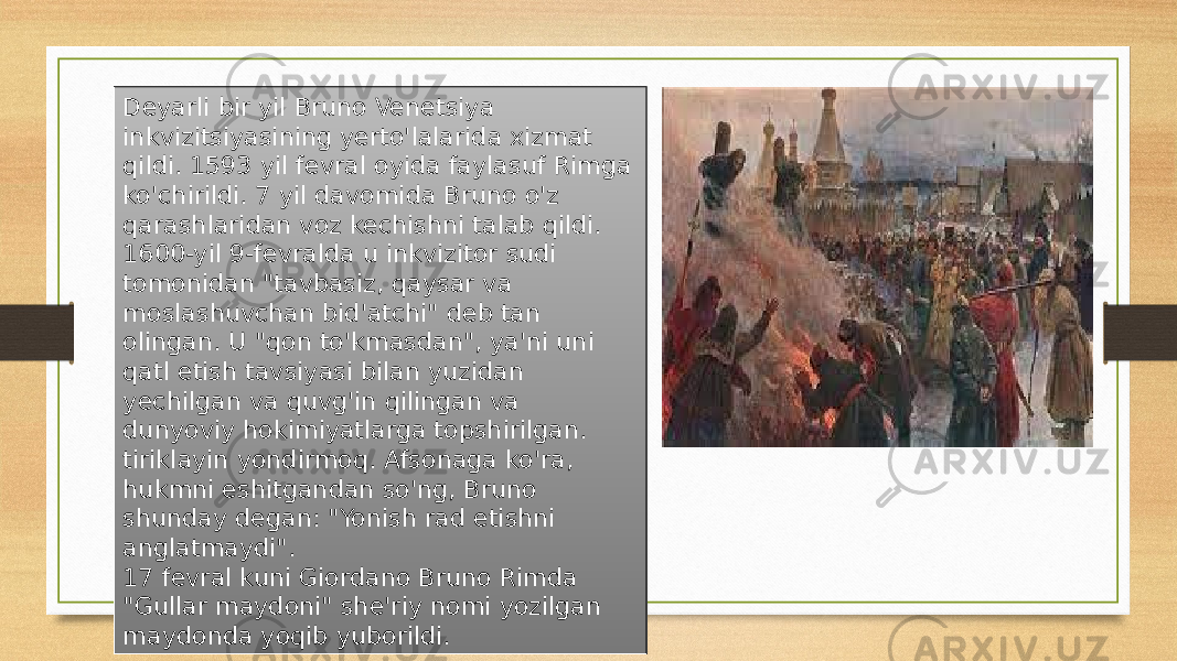 Deyarli bir yil Bruno Venetsiya inkvizitsiyasining yerto&#39;lalarida xizmat qildi. 1593 yil fevral oyida faylasuf Rimga ko&#39;chirildi. 7 yil davomida Bruno o&#39;z qarashlaridan voz kechishni talab qildi. 1600-yil 9-fevralda u inkvizitor sudi tomonidan &#34;tavbasiz, qaysar va moslashuvchan bid&#39;atchi&#34; deb tan olingan. U &#34;qon to&#39;kmasdan&#34;, ya&#39;ni uni qatl etish tavsiyasi bilan yuzidan yechilgan va quvg&#39;in qilingan va dunyoviy hokimiyatlarga topshirilgan. tiriklayin yondirmoq. Afsonaga ko&#39;ra, hukmni eshitgandan so&#39;ng, Bruno shunday degan: &#34;Yonish rad etishni anglatmaydi&#34;. 17 fevral kuni Giordano Bruno Rimda &#34;Gullar maydoni&#34; she&#39;riy nomi yozilgan maydonda yoqib yuborildi. 