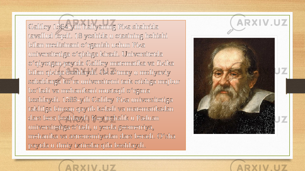 Galiley 1564-yili Italiyaning Piza shahrida tavallud topdi. 18 yoshida u otasining hohishi bilan medisinani oʻrganish uchun Piza universitetiga oʻqishga kiradi. Universitetda oʻqiyotgan paytda Galiley matematika va fizika bilan qiziqa boshlaydi. Oz oʻtmay u moliyaviy sabablarga koʻra universitetni tark etishga majbur boʻladi va mehanikani mustaqil oʻrgana boshlaydi. 1589-yili Galiley Piza universitetiga taklifga binoan qaytib keladi va matematikadan dars bera boshlaydi. Keyinchalik u Paduan universitetiga oʻtadi, u yerda geometriya, mehanika va astronomiyadan dars beradi. Oʻsha paytda u ilmiy ixtirolar qila boshlaydi. 