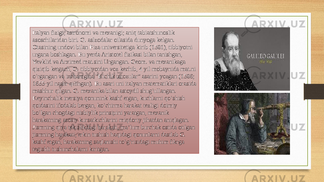 Italyan fizigi, astronomi va mexanigi; aniq tabiatshunoslik asoschilaridan biri. G. aslzodalar oilasida dunyoga kelgan. Otasining undovi bilan Piza universitetiga kirib (1581), tibbiyotni urgana boshlagan. Bu yerda Aristotel fizikasi bilan tanishgan, Yevklid va Arximed mat.sini Urgangan. Geom. va mexanikaga qiziqib ketgach, G. tibbiyotdan voz kechib, 4 yil mobaynida mat.ni oʻrgangan va ixchamgina &#34;Kichik tarozular&#34; asarini yozgan (1586; 1655-yil nashr qilingan). Bu asari uni italyan matematiklari orasida mashhur qilgan. G. mexanika bilan astoydil shugʻullangan. Keyinchalik inersiya qonunink kashf etgan, kuchlarni qoʻshish qoidasini ifodalab bergan, koʻchirma harakat tezligi doimiy boʻlgan chogdagi nisbiylik prinsipini yaratgan, mexanik harakatning asosiy kursatkichlarini miqdoriy jihatdan aniqlagan. Jismning qiya tekislikdagi harakati, maʼlum burchak ostida otilgan jismning harakati, erkin tushish haqidagi qonunlarni dastlab G. kashf etgan, harakatning saqlanishi toʻgʻrisidagi muhim fikrga tegishli tushunchalarni kiritgan. 