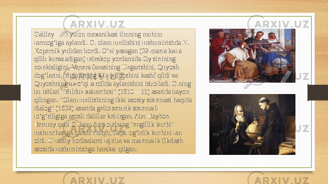 Galiley — Nyuton mexanikasi ilmning muhim tarmogʻiga aylandi. G. olam tuzilishini tushuntirishda N. Kopernik yulidan bordi. Oʻzi yasagan (32-marta katta qilib kursatadigan) teleskop yordamida Oy sirtining notekisligini, Venera fazasining Uzgarishini, Quyosh dogʻlarini, Yupiterning 4 ta yuldoshini kashf qildi va Quyoshning uz oʻqi atrofida aylanishini isbotladi. G.ning bu ishlari &#34;Yulduz xabarchisi&#34; (1610—11) asarida bayon qilingan. &#34;Olam tuzilishining ikki asosiy sistemasi haqida dialog&#34; (1632) asarida geliotsentrik sistematlt toʻgʻriligiga asosli dalillar keltirgan. Abu Rayhon Beruniy qabi G. ham Aristotelning &#34;engillik kuchi&#34; tushunchasiga qarshi chiqib, faqat ogʻirlik kuchini tan oldi. U tabiiy hodisalarni tajriba va matematik fikrlash asosida tushuntirishga harakat qilgan. 