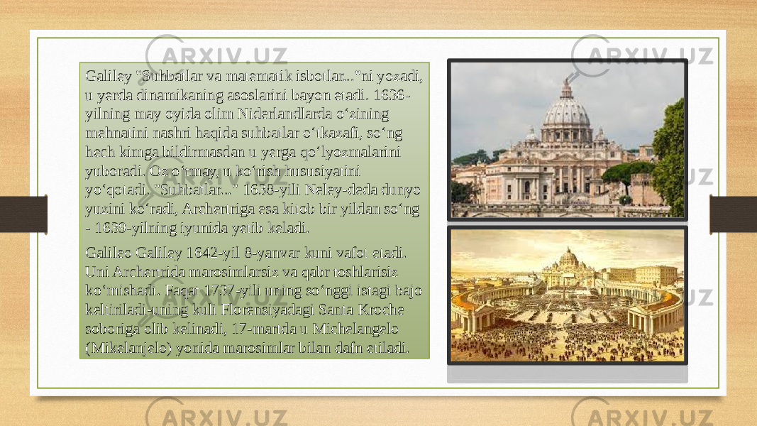 Galiley &#34;Suhbatlar va matematik isbotlar...&#34;ni yozadi, u yerda dinamikaning asoslarini bayon etadi. 1636- yilning may oyida olim Niderlandlarda oʻzining mehnatini nashri haqida suhbatlar oʻtkazafi, soʻng hech kimga bildirmasdan u yerga qoʻlyozmalarini yuboradi. Oz oʻtmay, u koʻrish hususiyatini yoʻqotadi. &#34;Suhbatlar...&#34; 1638-yili Neley-deda dunyo yuzini koʻradi, Archertriga esa kitob bir yildan soʻng - 1639-yilning iyunida yetib keladi. Galileo Galiley 1642-yil 8-yanvar kuni vafot etadi. Uni Archertrida marosimlarsiz va qabr toshlarisiz koʻmishadi. Faqat 1737-yili uning soʻnggi istagi bajo keltiriladi-uning kuli Florensiyadagi Santa Kroche soboriga olib kelinadi, 17-martda u Michelangelo (Mikelanjelo) yonida marosimlar bilan dafn etiladi. 