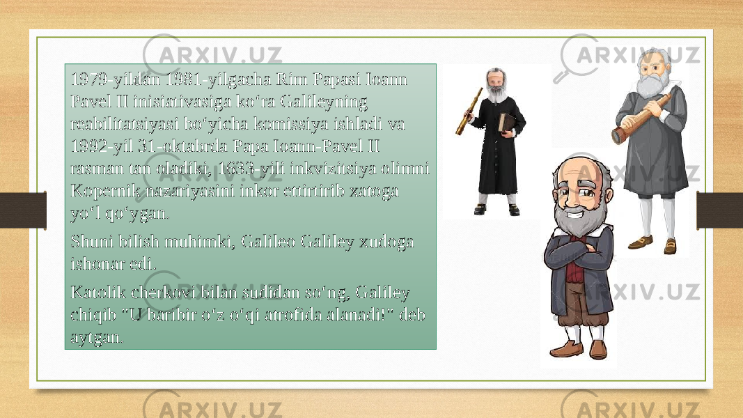 1979-yildan 1981-yilgacha Rim Papasi Ioann Pavel II inisiativasiga koʻra Galileyning reabilitatsiyasi boʻyicha komissiya ishladi va 1992-yil 31-oktabrda Papa Ioann-Pavel II rasman tan oladiki, 1633-yili inkvizitsiya olimni Kopernik nazariyasini inkor ettirtirib xatoga yoʻl qoʻygan. Shuni bilish muhimki, Galileo Galiley xudoga ishonar edi. Katolik cherkovi bilan sudidan soʻng, Galiley chiqib &#34;U baribir oʻz oʻqi atrofida alanadi!&#34; deb aytgan. 