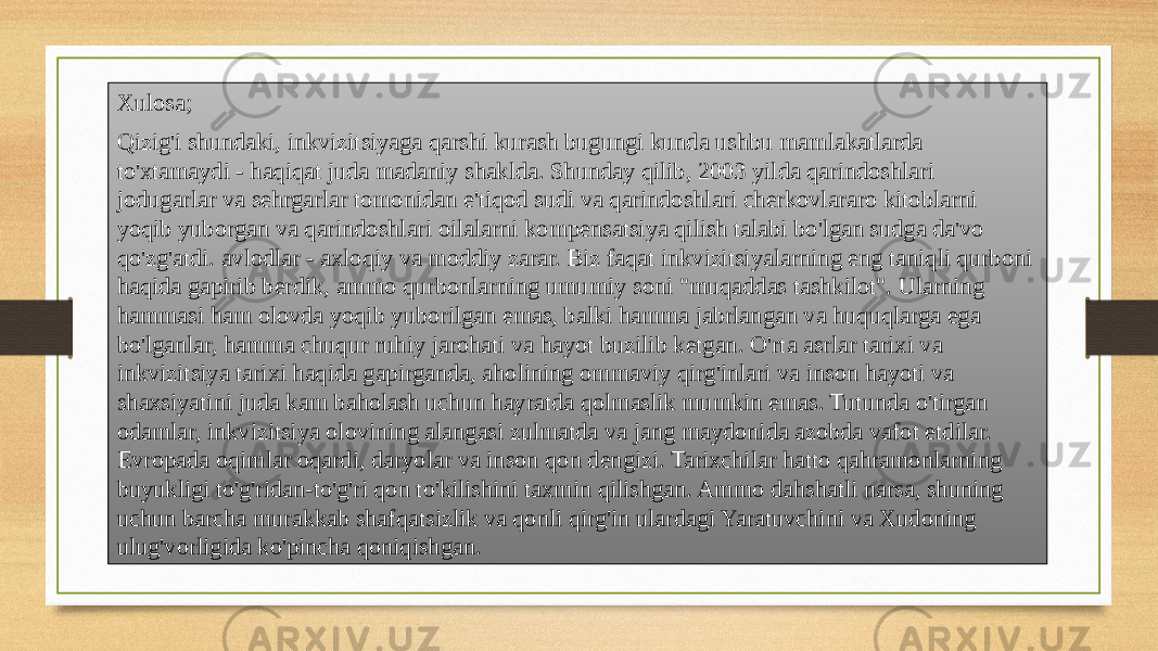 Xulosa; Qizig&#39;i shundaki, inkvizitsiyaga qarshi kurash bugungi kunda ushbu mamlakatlarda to&#39;xtamaydi - haqiqat juda madaniy shaklda. Shunday qilib, 2003 yilda qarindoshlari jodugarlar va sehrgarlar tomonidan e&#39;tiqod sudi va qarindoshlari cherkovlararo kitoblarni yoqib yuborgan va qarindoshlari oilalarni kompensatsiya qilish talabi bo&#39;lgan sudga da&#39;vo qo&#39;zg&#39;atdi. avlodlar - axloqiy va moddiy zarar. Biz faqat inkvizitsiyalarning eng taniqli qurboni haqida gapirib berdik, ammo qurbonlarning umumiy soni &#34;muqaddas tashkilot&#34;. Ularning hammasi ham olovda yoqib yuborilgan emas, balki hamma jabrlangan va huquqlarga ega bo&#39;lganlar, hamma chuqur ruhiy jarohati va hayot buzilib ketgan. O&#39;rta asrlar tarixi va inkvizitsiya tarixi haqida gapirganda, aholining ommaviy qirg&#39;inlari va inson hayoti va shaxsiyatini juda kam baholash uchun hayratda qolmaslik mumkin emas. Tutunda o&#39;tirgan odamlar, inkvizitsiya olovining alangasi zulmatda va jang maydonida azobda vafot etdilar. Evropada oqimlar oqardi, daryolar va inson qon dengizi. Tarixchilar hatto qahramonlarning buyukligi to&#39;g&#39;ridan-to&#39;g&#39;ri qon to&#39;kilishini taxmin qilishgan. Ammo dahshatli narsa, shuning uchun barcha murakkab shafqatsizlik va qonli qirg&#39;in ulardagi Yaratuvchini va Xudoning ulug&#39;vorligida ko&#39;pincha qoniqishgan. 