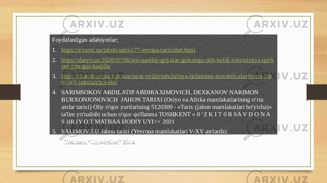 Foydalanilgan adabiyotlar; 1. https://e-tarix.uz/jahon-tarixi/77-evropa-tarixidan.html 2. https://daryo.uz/2020/07/06/uni-qanday-goyalar-gulxanga-olib-keldi-inkvizitsiya-qurb oni-yan-gus-haqida/ 3. https://tltaudit.ru/uz/calcium/pyat-vydayushchihsya-lichnostei-stavshih-zhertvami-ink vizicii-inkviziciya-eto/ 4. SARIMSOKOV ABDILATIP ABDIRAXIMOVICH, DEXKANOV NARIMON BURXONJONOVICH JAHON TARIXI (Osiyo va Afrika mamlakatlarining o‘rta asrlar tarixi) Oliy o&#39;quv yurtlarining 5120300 - «Tarix (jahon mamlakatlari bo&#39;yicha)» ta&#39;lim yo&#39;nalishi uchun o&#39;quv qo&#39;llanma TOSHKENT « 0 ‘Z K I T 0 B SA V D O N A S IIR IY O T MATBAA IJODIY UYI>> 2021 5. SALIMOV.T.U Jahon tarixi (Yevropa mamlakatlari V-XV asrlarda) Toshkent “Universitet” 201445 2701 0C1212 2C01 0C1212 190E09161306 2801 0C1212 100911 3201 47 2F380323 060B0A1406 1206 47 3301 47 48 