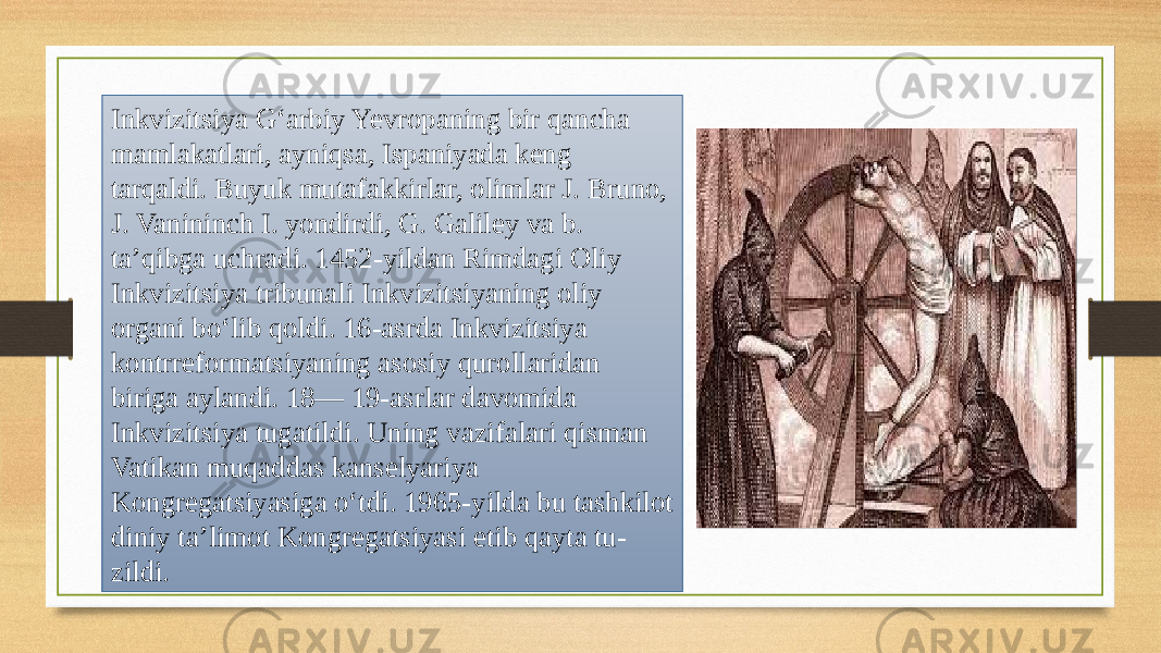 Inkvizitsiya Gʻarbiy Yevropaning bir qancha mamlakatlari, ayniqsa, Ispaniyada keng tarqaldi. Buyuk mutafakkirlar, olimlar J. Bruno, J. Vanininch I. yondirdi, G. Galiley va b. taʼqibga uchradi. 1452-yildan Rimdagi Oliy Inkvizitsiya tribunali Inkvizitsiyaning oliy organi boʻlib qoldi. 16-asrda Inkvizitsiya kontrreformatsiyaning asosiy qurollaridan biriga aylandi. 18— 19-asrlar davomida Inkvizitsiya tugatildi. Uning vazifalari qisman Vatikan muqaddas kanselyariya Kongregatsiyasiga oʻtdi. 1965-yilda bu tashkilot diniy taʼlimot Kongregatsiyasi etib qayta tu- zildi. 