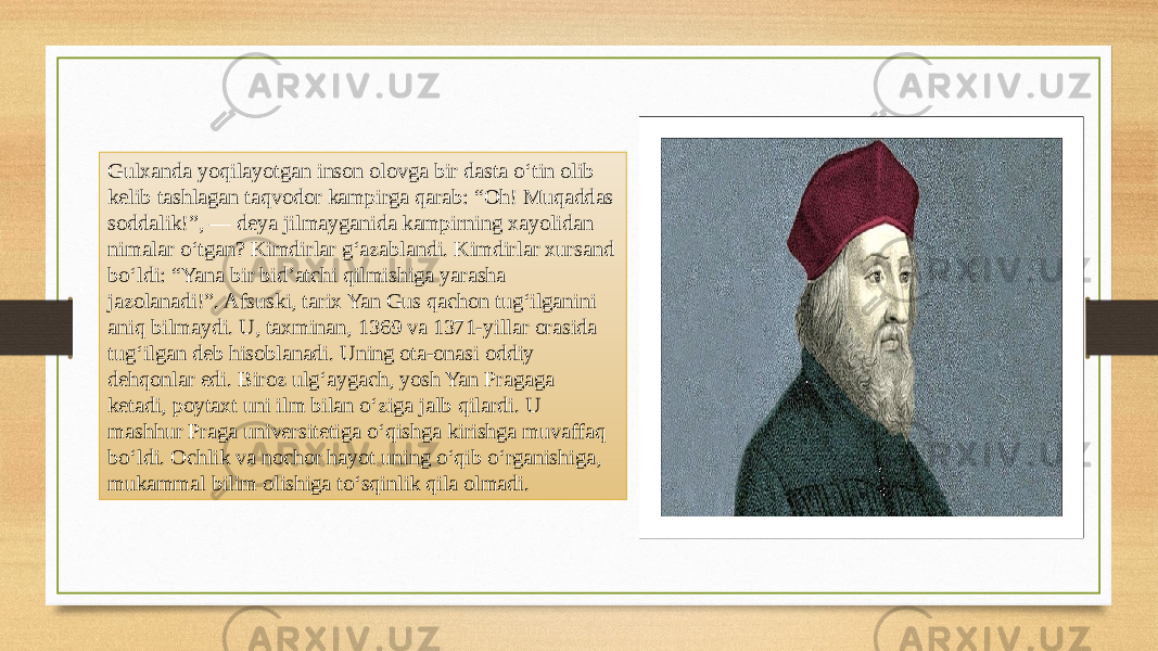 Gulxanda yoqilayotgan inson olovga bir dasta o‘tin olib kelib tashlagan taqvodor kampirga qarab: “Oh! Muqaddas soddalik!”, — deya jilmayganida kampirning xayolidan nimalar o‘tgan? Kimdirlar g‘azablandi. Kimdirlar xursand bo‘ldi: “Yana bir bid’atchi qilmishiga yarasha jazolanadi!”. Afsuski, tarix Yan Gus qachon tug‘ilganini aniq bilmaydi. U, taxminan, 1369 va 1371-yillar orasida tug‘ilgan deb hisoblanadi. Uning ota-onasi oddiy dehqonlar edi. Biroz ulg‘aygach, yosh Yan Pragaga ketadi, poytaxt uni ilm bilan o‘ziga jalb qilardi. U mashhur Praga universitetiga o‘qishga kirishga muvaffaq bo‘ldi. Ochlik va nochor hayot uning o‘qib o‘rganishiga, mukammal bilim olishiga to‘sqinlik qila olmadi. 