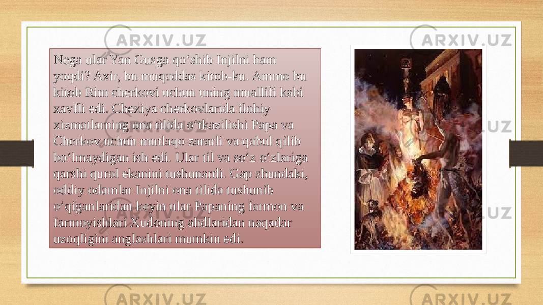 Nega ular Yan Gusga qo‘shib Injilni ham yoqdi? Axir, bu muqaddas kitob-ku. Ammo bu kitob Rim cherkovi uchun uning muallifi kabi xavfli edi. Chexiya cherkovlarida ilohiy xizmatlarning ona tilida o‘tkazilishi Papa va Cherkov uchun mutlaqo zararli va qabul qilib bo‘lmaydigan ish edi. Ular til va so‘z o‘zlariga qarshi qurol ekanini tushunardi. Gap shundaki, oddiy odamlar Injilni ona tilida tushunib o‘qiganlaridan keyin ular Papaning farmon va farmoyishlari Xudoning ahdlaridan naqadar uzoqligini anglashlari mumkin edi. 