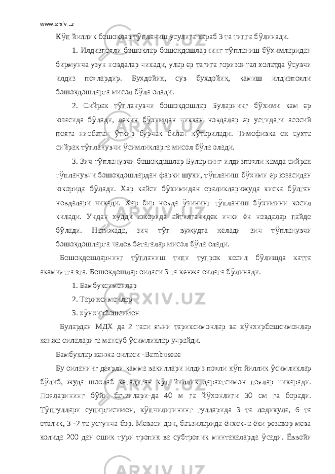www.arxiv.uz К ў п йиллик бошоклар т ў планиш усулига караб 3 та типга б ў линади. 1. Илдизпояли бошоклар бошокдошларнинг т ў планиш б ў химларидан бирмунча узун новдалар чикади, улар ер тагига горизонтал холатда ў сувчи илдиз поялардир. Бухдойик, сув бухдойик, камиш илдизпояли бошокдошларга мисол б ў ла олади. 2. Сийрак т ў планувчи бошокдошлар Буларнинг б ў хими кам ер юзасида б ў лади, лекин б ў химдан чиккан новдалар ер устидаги асосий пояга нисбатан ў ткир бурчак билан к ў тарилади. Тимофивка ок сухта сийрак т ў планувчи ў симликларга мисол б ў ла олади. 3. Зич т ў планувчи бошокдошлар Буларнинг илдизпояли камда сийрак т ў планувчи бошокдошлардан фарки шуки, т ў планиш б ў хими ер юзасидан юкорида б ў лади. Хар кайси б ў химидан ораликларижуда киска б ў лган новдалари чикади. Хар бир новда ў зининг т ў планиш б ў химини косил килади. Ундан худди юкорида айтилганидек ички ён новдалар пайдо б ў лади. Натижада, зич т ў п вужудга келади зич т ў планувчи бошокдошларга чалов бетагалар мисол б ў ла олади. Бошокдошларнинг т ў планиш типи тупрок косил б ў лишда катта акамиятга эга. Бошокдошлар оиласи 3 та кенжа оилага б ў линади. 1. Бамбуксимонлар 2. Тариксимонлар 3. х ў нхирбошсимон Булардан МДХ да 2 таси яъни тариксимонлар ва к ў нхирбошсимонлар кенжа оилаларига мансуб ў симликлар учрайди. Бамбуклар кенжа оиласи - Bambuseae Бу оиланинг деярли камма вакиллари илдиз пояли к ў п йиллик ў симликлар б ў либ, жуда шохлаб кетадиган к ў п йиллик дарахтсимон поялар чикаради. Пояларининг б ў йи баъзилари-да 40 м га й ў хонлиги 30 см га боради. Т ў пгуллари супиргисимон, к ў пчилигининг гулларида 3 та лодикула, 6 та оталик, 3 -2 та устунча бор. Меваси дон, баъзиларида ёнхокча ёки резавор мева колида 200 дан ошик тури тропик ва субтропик минтакаларда ў сади. Ёввойи 
