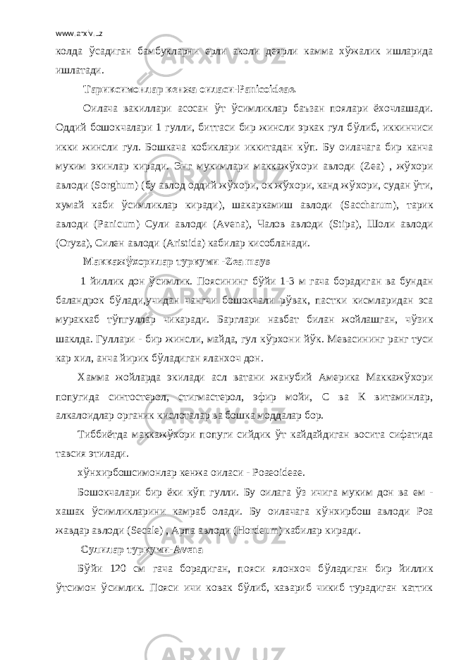 www.arxiv.uz колда ў садиган бамбукларни ерли аколи деярли камма х ў жалик ишларида ишлатади.   Тариксимонлар кенжа оиласи-Panicoideae. Оилача вакиллари асосан ў т ў симликлар баъзан поялари ёхочлашади. Оддий бошокчалари 1 гулли, биттаси бир жинсли эркак гул б ў либ, иккинчиси икки жинсли гул. Бошкача кобиклари иккитадан к ў п. Бу оилачага бир канча муким экинлар киради. Энг мукимлари маккаж ў хори авлоди ( Zea ) , ж ў хори авлоди ( Sorghum ) (бу авлод оддий ж ў хори, ок ж ў хори, канд ж ў хори, судан ў ти, хумай каби ў симликлар киради), шакаркамиш авлоди ( Saccharum ) , тарик авлоди ( Panicum ) Сули авлоди ( Avena ) , Чалов авлоди ( Stipa ) , Шоли авлоди ( Oryza ) , Силен авлоди ( Aristida ) кабилар кисобланади.   Маккаж ў хорилар туркуми - Zea mays   1 йиллик дон ў симлик. Поясининг б ў йи 1-3 м гача борадиган ва бундан баландрок б ў лади,учидан чангчи бошокчали р ў вак, пастки кисмларидан эса мураккаб т ў пгуллар чикаради. Барглари навбат билан жойлашган, ч ў зик шаклда. Гуллари - бир жинсли, майда, гул к ў рхони й ў к. Мевасининг ранг туси кар хил, анча йирик б ў ладиган яланхоч дон. Хамма жойларда экилади асл ватани жанубий Америка Маккаж ў хори попугида синтостерол, стигмастерол, эфир мойи, С ва К витаминлар, алкалоидлар органик кислоталар ва бошка моддалар бор. Тиббиётда маккаж ў хори попуги сийдик ў т кайдайдиган восита сифатида тавсия этилади. х ў нхирбошсимонлар кенжа оиласи - Poaeoideae . Бошокчалари бир ёки к ў п гулли. Бу оилага ў з ичига муким дон ва ем - хашак ў симликларини камраб олади. Бу оилачага к ў нхирбош авлоди Роа жавдар авлоди ( Secale ) , Арпа авлоди ( Hordeum ) кабилар киради.   Сулилар туркуми- Avena Б ў йи 120 см гача борадиган, пояси ялонхоч б ў ладиган бир йиллик ў тсимон ў симлик. Пояси ичи ковак б ў либ, кавариб чикиб турадиган каттик 