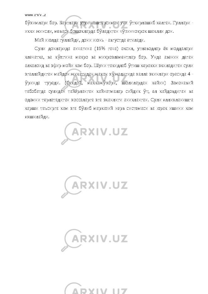 www.arxiv.uz б ў химлари бор. Барглари узун наштарсимон учи ў ткирлашиб келган. Гуллари - икки жинсли, меваси бошокларда б ў ладиган ч ў зинчокрок шаклли дон. Май июлда гуллайди, дони июнь - августда етилади. Сули донларида анчагина (16% гача) оксил, углеводлар ёх моддалари клечатка, ва к ў пгина макро ва микроэлементлар бор. Унда авенин деган алкалоид ва эфир мойи кам бор. Шуни такидлаб ў тиш керакки экиладиган сули эгаллайдиган майдон жикатидан жакон х ў жалигида халла экинлари орасида 4 - ў ринда туради. (бухдой, маккаж ў хори, шолилардан кейин) Замонавий табобатда сулидан тайёрланган кайнатмалар сийдик ў т, ел кайдовдиган ва одамни терлатадиган хоссаларга эга эканлиги аникланган. Сули яллихланишга карши таъсирга кам эга б ў либ марказий нерв системаси ва юрак ишини кам яхшилайди. 