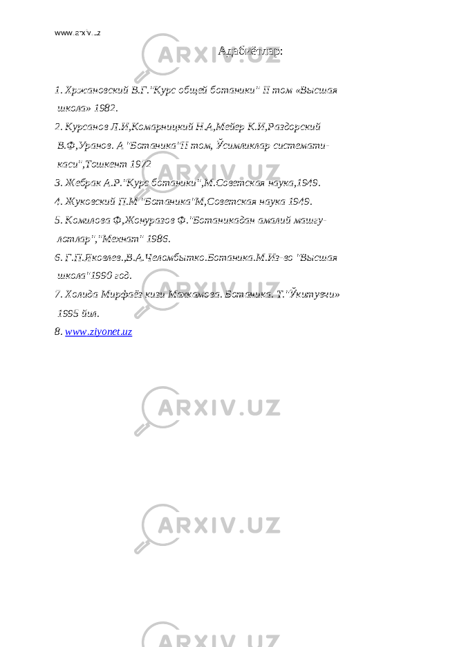 www.arxiv.uz Адабиётлар :   1. Хржановский В.Г.&#34;Курс общей ботаники&#34; II том «Высшая школа» 1982. 2. Курсанов Л.И,Комарницкий Н.А,Мейер К.И,Раздорский В.Ф,Уранов. А &#34;Ботаника&#34;II том, Ў симликлар системати- каси&#34;,Тошкент 1972 3. Жебрак А.Р.&#34;Курс ботаники&#34;,М.Советская наука,1949. 4. Жуковский П.М &#34;Ботаника&#34;М,Советская наука 1949. 5. Комилова Ф,Жонуразов Ф.&#34;Ботаникадан амалий машгу- лотлар&#34;,&#34;Мехнат&#34; 1986. 6. Г.П.Яковлев.,В.А.Челомбытко.Ботаника.М.Из-во &#34;Высшая школа&#34;1990 год. 7. Холида Мирфаёз кизи Махкамова. Ботаника. Т.&#34; Ў китувчи» 1995 йил. 8. www . ziyonet . uz 