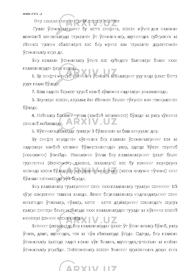 www.arxiv.uz Бир паллалилар синфи-Monocotyledoneae   Гулли ў симликларнинг бу катта синфига, асосан м ў ъта-дил иклимли шимолий кенгликларда таркалган ў т ў симлик-лар, шунингдек субтропик ва айникса тропик областларга хос бир мунча кам таркалган дарахтсимон ў симликлар кира-ди. Бир паллали ў симликлар ў зига хос куйидаги белгилари билан икки паллалилардан фарк килади. 1. Бу синфга мансуб к ў пчилик ў симлик вакилларинг уру-хида факат битта урух палла б ў лади. 2. Бош илдизи барвакт куриб колиб к ў шимча илдизлари ривожланади. 3. Барглари асосан, паралел ёки ёйсимон баъзан т ў хриси-мон томирланган б ў лади. 4. Найчалар бохлами туташ (камбий катламисиз) б ў лади ва улар к ў пинча сочилиб жойлашади. 5. К ў пчилик холларда гуллари 3 б ў лакчали ва беш кинррали-дир. Бу синфга кирадиган к ў пчилик бир паллали ў симликларнинг поя ва илдизлари камбий катлами б ў лмаганлигидан улар, одатда й ў хон торитиб (иккиламчи) ў смайди. Иккиламчи ў сиш бир паллалиларнинг факат баъзи туригагина (ёхочсимон, драсена, юккаларга) хос бу поянинг периферик кисмида косил б ў ладиган иккиламчи меристема (косил килувчи т ў кима) нинг б ў лиши натижасида р ў й беради. Бир паллалилар турларининг сони иккипаллалилар турлари сонининг 1/3 к ў ра камрохини ташкил килади. Лекин бирпаллалилар индивидларнинг сони жикатидан ў тлоклар, ч ў ллар, катта - катта дарёларнинг сокилидаги серсув ерлари сингари баъзи жойларда икки паллалилардан туради ва к ў пинча асосий маназара фонини косил килади. Бизнинг флорамизда бир паллалилардан факат ў т ў сим-ликлар б ў либ, улар ў тлок, дашт, шунигдек, тох ва ч ў л яйловларда ў сади. Одатда, бир паллали ў симликлар орасида илдиз пояли к ў п йиллик, шунигдек,туганакли ва пиёзли ў симликлар учрайди. Пиёзсимонлар асосан йилнинг курхокчилик даври аник 