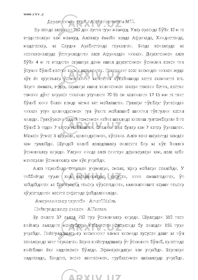 www.arxiv.uz   Дарахтсимон алой - Alo ё arborescens Mill .   Ер юзида алоэнинг 250 дан ортик тури мавжуд. Улар орасида б ў йи 10 м га етадиганлари кам мавжуд. Алоэлар ёввойи колда Африкада, Хиндистонда, мадагаскар, ва Саудия Арабистонда таркалган. Бизда хоналарда ва иссикхоналарда ў стириладиган алоэ Африкадан чиккан. Дарахтсимон алоэ б ў йи 4 м га етадиган сершира доим яшил дарахтсимон ў симлик пояси тик ў сувчи б ў либ пастки кисми шохланган. Поясининг асос кисмидан чиккан жуда к ў п ён куртаклар ў симликнинг вегетатив к ў пайишида катта акамиятга эга. Барги юмшок, этдор, сершира яшил киличсимон юкори томони ботик, пастки томони д ў нг кирраси тиканли узунлиги 20-65 см калинлиги 12-15 мм га тенг б ў либ кини билан пояда кетма кет жойлашган. Гуллари т ў пбарг ў ртасидан чиккан узун цилиндрсимон гул ў кига жойлашиб шингил т ў пгулни косил килади. Гулк ў рхони оддий тожсимон найча шаклида кизхиш гултожбаргли 6 та б ў либ 3 тадан 2 катор жойлашган. Оталиги 6 та булар кам 2 катор ў рнашган. Меваси ў тмас 3 киррали, цилиндрсимон, к ў сакча. Алоэ хона шароитда камдан кам гуллайди. Шундай килиб лоладошлар оиласига бир ва к ў п йиллик ў симликлар киради. Уларни ичида алоэ сингари дориворлари кам, лола каби манзарали ў симликлар кам к ў п учрайди. Алоэ таркибида антрацен унумлари, смола, эфир мойлари саклайди. У тиббиётда турли хил касалликларда, хусусан, ични юмшатадиган, ў т кайдайдиган ва бактерацид таъсир к ў рсатадиган, яллихланишга карши таъсир к ў рсатадиган восита сифатида фойдаланилади.   Амариллислар тартиби - Amarilidales . Пиёзгулдошлар оиласи - Alliaceae . Бу оилага 32 авлод 750 тур ў симликлар киради. Шулардан 310 таси пиёзлар авлодига мансубдир. Ў збекистон флорасида бу оиладан 165 тури учрайди. Пиёзгулдошлар ер кисмининг камма кисмида хусусан дашт ва ч ў л зоналарида кенг таркалган. Барча пиёзгулдошлар ў т ў симлиги б ў либ, ер остида пиёзбоши ёки илдизпояси б ў лади. Эфемероидлари кам учрайди. Барглари илдизолди, бандсиз, энсиз лентасимон, трубкасимон шаклларда учрайди. 