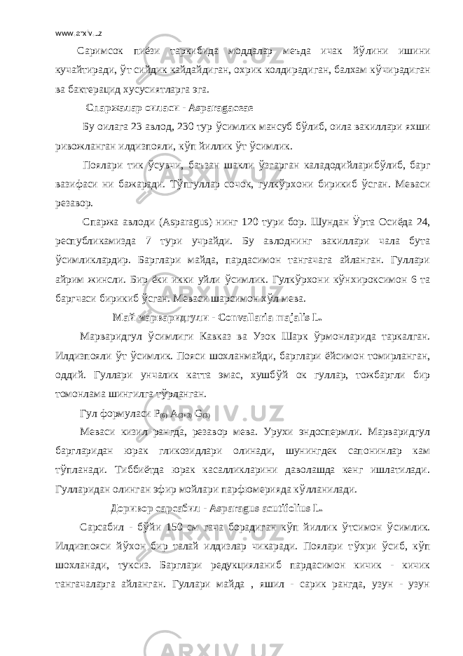 www.arxiv.uz Саримсок пиёзи таркибида моддалар меъда ичак й ў лини ишини кучайтиради, ў т сийдик кайдайдиган, охрик колдирадиган, балхам к ў чирадиган ва бактерацид хусусиятларга эга.   Спаржалар оиласи - Asparagaceae   Бу оилага 23 авлод, 230 тур ў симлик мансуб б ў либ, оила вакиллари яхши ривожланган илдизпояли, к ў п йиллик ў т ў симлик. Поялари тик ў сувчи, баъзан шакли ў згарган каладодийлариб ў либ, барг вазифаси ни бажаради. Т ў пгуллар сочок, гулк ў рхони бирикиб ў сган. Меваси резавор. Спаржа авлоди ( Asparagus ) нинг 120 тури бор. Шундан Ў рта Осиёда 24, республикамизда 7 тури учрайди. Бу авлоднинг вакиллари чала бута ў симликлардир. Барглари майда, пардасимон тангачага айланган. Гуллари айрим жинсли. Бир ёки икки уйли ў симлик. Гулк ў рхони к ў нхироксимон 6 та баргчаси бирикиб ў сган. Меваси шарсимон х ў л мева.   Май марваридгули - С onvallaria majalis L .   Марваридгул ў симлиги Кавказ ва Узок Шарк ў рмонларида таркалган. Илдизпояли ў т ў симлик. Пояси шохланмайди, барглари ёйсимон томирланган, оддий. Гуллари унчалик катта эмас, хушб ў й ок гуллар, тожбаргли бир томонлама шингилга т ў рланган.   Гул формуласи Р (6) А (3+3) G (3)   Меваси кизил рангда, резавор мева. Урухи эндоспермли. Марваридгул баргларидан юрак гликозидлари олинади, шунингдек сапонинлар кам т ў планади. Тиббиётда юрак касалликларини даволашда кенг ишлатилади. Гулларидан олинган эфир мойлари парфюмерияда к ў лланилади.   Доривор сарсабил - Asparagus acutifolius L .   Сарсабил - б ў йи 150 см гача борадиган к ў п йиллик ў тсимон ў симлик. Илдизпояси й ў хон бир талай илдизлар чикаради. Поялари т ў хри ў сиб, к ў п шохланади, туксиз. Барглари редукцияланиб пардасимон кичик - кичик тангачаларга айланган. Гуллари майда , яшил - сарик рангда, узун - узун 