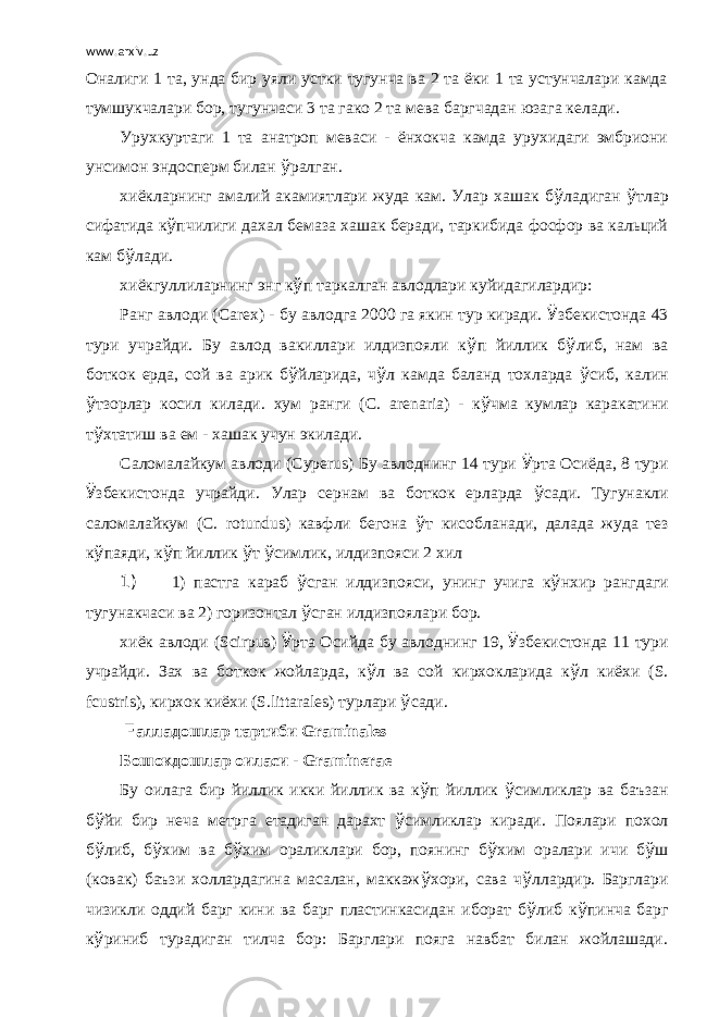 www.arxiv.uz Оналиги 1 та, унда бир уяли устки тугунча ва 2 та ёки 1 та устунчалари камда тумшукчалари бор, тугунчаси 3 та гако 2 та мева баргчадан юзага келади. Урухкуртаги 1 та анатроп меваси - ёнхокча камда урухидаги эмбриони унсимон эндосперм билан ў ралган. хиёкларнинг амалий акамиятлари жуда кам. Улар хашак б ў ладиган ў тлар сифатида к ў пчилиги дахал бемаза хашак беради, таркибида фосфор ва кальций кам б ў лади. хиёкгуллиларнинг энг к ў п таркалган авлодлари куйидагилардир: Ранг авлоди ( Carex ) - бу авлодга 2000 га якин тур киради. Ў збекистонда 43 тури учрайди. Бу авлод вакиллари илдизпояли к ў п йиллик б ў либ, нам ва боткок ерда, сой ва арик б ў йларида, ч ў л камда баланд тохларда ў сиб, калин ў тзорлар косил килади. хум ранги ( C . arenaria ) - к ў чма кумлар каракатини т ў хтатиш ва ем - хашак учун экилади. Саломалайкум авлоди ( Cyperus ) Бу авлоднинг 14 тури Ў рта Осиёда, 8 тури Ў збекистонда учрайди. Улар сернам ва боткок ерларда ў сади. Тугунакли саломалайкум ( C . rotundus ) кавфли бегона ў т кисобланади, далада жуда тез к ў паяди, к ў п йиллик ў т ў симлик, илдизпояси 2 хил 1) 1) пастга караб ў сган илдизпояси, унинг учига к ў нхир рангдаги тугунакчаси ва 2) горизонтал ў сган илдизпоялари бор. хиёк авлоди ( Scirpus ) Ў рта Осийда бу авлоднинг 19, Ў збекистонда 11 тури учрайди. Зах ва боткок жойларда, к ў л ва сой кирхокларида к ў л киёхи ( S . fcustris ), кирхок киёхи ( S . littarales ) турлари ў сади.   F алладошлар тартиби Graminales Бошокдошлар оиласи - Graminerae Бу оилага бир йиллик икки йиллик ва к ў п йиллик ў симликлар ва баъзан б ў йи бир неча метрга етадиган дарахт ў симликлар киради. Поялари похол б ў либ, б ў хим ва б ў хим ораликлари бор, поянинг б ў хим оралари ичи б ў ш (ковак) баъзи холлардагина масалан, маккаж ў хори, сава ч ў ллардир. Барглари чизикли оддий барг кини ва барг пластинкасидан иборат б ў либ к ў пинча барг к ў риниб турадиган тилча бор: Барглари пояга навбат билан жойлашади. 