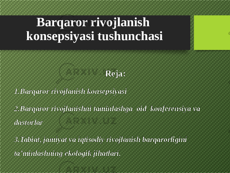 Barqaror rivojlanish konsepsiyasi tushunchasi Reja: 1. Barqaror rivojlanish konsepsiyasi 2. Barqaror rivojlanishni taminlashga oid konferensiya va dasturlar 3. Tabiat, jamiyat va iqtisodiy rivojlanish barqarorligini ta’minlashning ekologik jihatlari. 