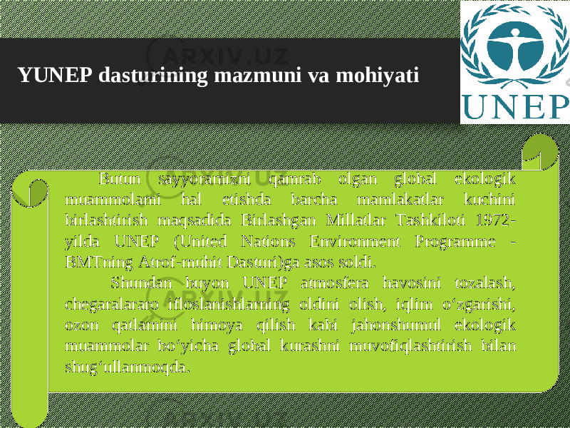 YUNEP dasturining mazmuni va mohiyati Butun sayyoramizni qamrab olgan global ekologik muammolami hal etishda barcha mamlakatlar kuchini birlashtirish maqsadida Birlashgan Millatlar Tashkiloti 1972- yilda UNEP (United Nations Environment Programme - BMTning Atrof-muhit Dasturi)ga asos soldi.   Shundan buyon UNEP atmosfera havosini tozalash, chegaralararo ifloslanishlarning oldini olish, iqlim о ‘zgarishi, ozon qatlamini himoya qilish kabi jahonshumul ekologik muammolar b о ‘yicha global kurashni muvofiqlashtirish bilan shug‘ullanmoqda. 