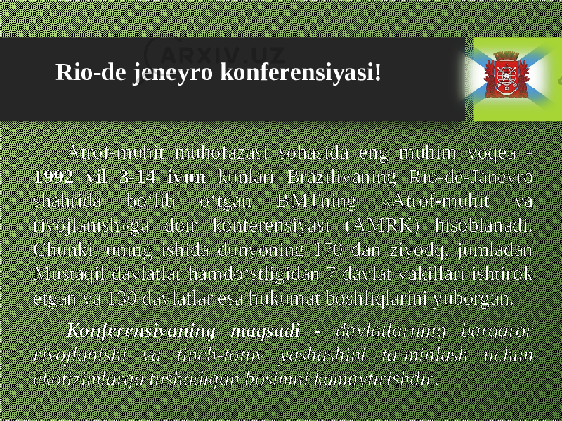 Atrof-muhit muhofazasi sohasida eng muhim voqea - 1992 yil 3-14 iyun kunlari Braziliyaning Rio-de-Janeyro shahrida bо‘lib о‘tgan BMTning «Atrof-muhit va rivojlanish»ga doir konferensiyasi (AMRK) hisoblanadi. Chunki, uning ishida dunyoning 170 dan ziyodq, jumladan Mustaqil davlatlar hamdо‘stligidan 7 davlat vakillari ishtirok etgan va 130 davlatlar esa hukumat boshliqlarini yuborgan. Konferensiyaning maqsadi - davlatlarning barqaror rivojlanishi va tinch-totuv yashashini ta’minlash uchun ekotizimlarga tushadigan bosimni kamaytirishdir .Rio-de jeneyro konferensiyasi! 