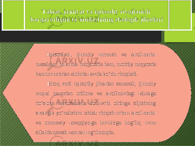 Tabiat, jamiyat va iqtisodiy rivojlanish barqarorligini ta’minlashning ekologik jihatlari I qtisodiyot, ijtimoiy turmush va atrof-muhit masalalari hukumat miqyosida ham, moddiy miqyosda ham bir-biridan alohida tarzda kо‘rib chiqiladi. Biroq endi iqtisodiy jihatdan samarali, ijtimoiy nuqtai nazardan odilona va atrofimizdagi tabiatga dо‘stona munosabatda bо‘luvchi oldinga siljishning strategik yо‘nalishini ishlab chiqish uchun atrof-muhit va ommaviy taraqqiyotga bir-biriga bog‘liq tizim sifatida qarash zarurati tug‘ilmo q da. 