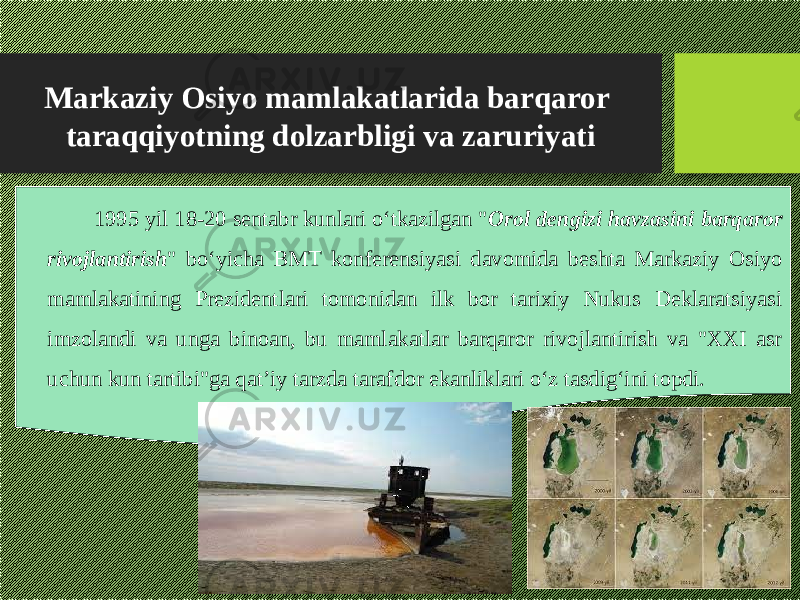 Markaziy Osiyo mamlakatlarida barqaror taraqqiyotning dolzarbligi va zaruriyati 1995 yil 18-20 sentabr kunlari о‘tkazilgan &#34; Orol dengizi havzasini barqaror rivojlantirish &#34; bо‘yicha BMT konferensiyasi davomida beshta Markaziy Osiyo mamlakatining Prezidentlari tomonidan ilk bor tarixiy Nukus Deklaratsiyasi imzolandi va unga binoan, bu mamlakatlar barqaror rivojlantirish va &#34;XXI asr uchun kun tartibi&#34;ga qat’iy tarzda tarafdor ekanliklari о‘z tasdig‘ini topdi. 