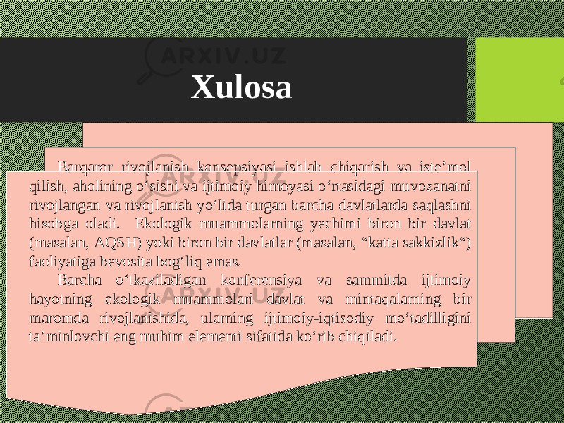 Xulosa Barqaror rivojlanish konsepsiyasi ishlab chiqarish va iste’mol qilish, aholining о‘sishi va ijtimoiy himoyasi о‘rtasidagi muvozanatni rivojlangan va rivojlanish yо‘lida turgan barcha davlatlarda saqlashni hisobga oladi. Ekologik muammolarning yechimi biron bir davlat (masalan, A Q SH) yoki biron bir davlatlar (masalan, “katta sakkizlik“) faoliyatiga bevosita bog‘liq emas. Barcha о‘tkaziladigan konferensiya va sammitda ijtimoiy hayotning ekologik muammolari davlat va mintaqalarning bir maromda rivojlanishida, ularning ijtimoiy-iqtisodiy mо‘tadilligini ta’minlovchi eng muhim elementi sifatida kо‘rib chiqiladi. 