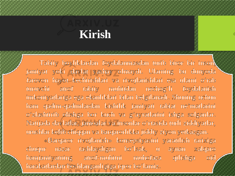 Kirish Tabiiy boyliklardan foydalanmasdan turib biror bir inson, jamiyat yoki davlat yashay olmaydi. Ularning bu dunyoda farovon hayot kechirishlari va rivojlanishlari esa ularni о‘rab turuvchi atrof tabiiy muhitdan nechog‘li foydalanish imkoniyatlariga ega ekanliklari bilan belgilanadi. Shuning uchun ham qadim-qadimlardan kishilik jamiyati tabiat ne’matlarini о‘zlashtirib olishga bor kuch va g‘ayratlarini ishga solganlar. Natijada davlatlar, jamoalar va insonlar о‘rtasida turli ziddiyatlar, urushlar kelib chiqqan va barqarorlikka jiddiy ziyon yetkazgan. «Barqaror rivojlanish» konsepsiyasini yaratilish tarixiga chuqur nazar tashlaydigan bо‘lsak, u aynan xalqaro hamjamiyatning atrof-muhitni muhofaza qilishga oid harakatlardan boshlanganligiga iqror bо‘lamiz. 