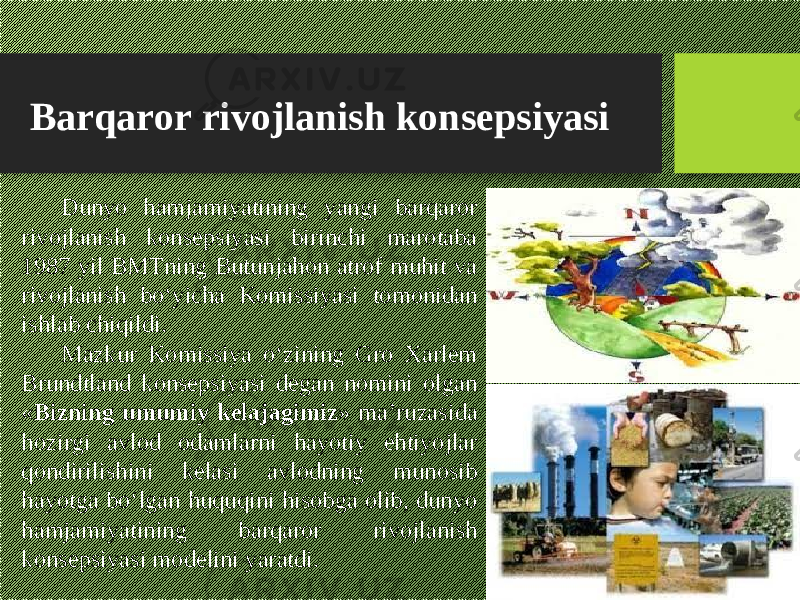 Barqaror rivojlanish konsepsiyasi Dunyo hamjamiyatining yangi barqaror rivojlanish konsepsiyasi birinchi marotaba 1987 yil BMTning Butunjahon atrof muhit va rivojlanish bо‘yicha Komissiyasi tomonidan ishlab chiqildi. Mazkur Komissiya о‘zining Gro Xarlem Brundtland konsepsiyasi degan nomini olgan « Bizning umumiy kelajagimiz » ma’ruzasida hozirgi avlod odamlarni hayotiy ehtiyojlar qondirilishini kelasi avlodning munosib hayotga bо‘lgan huquqini hisobga olib, dunyo hamjamiyatining barqaror rivojlanish konsepsiyasi modelini yaratdi. 