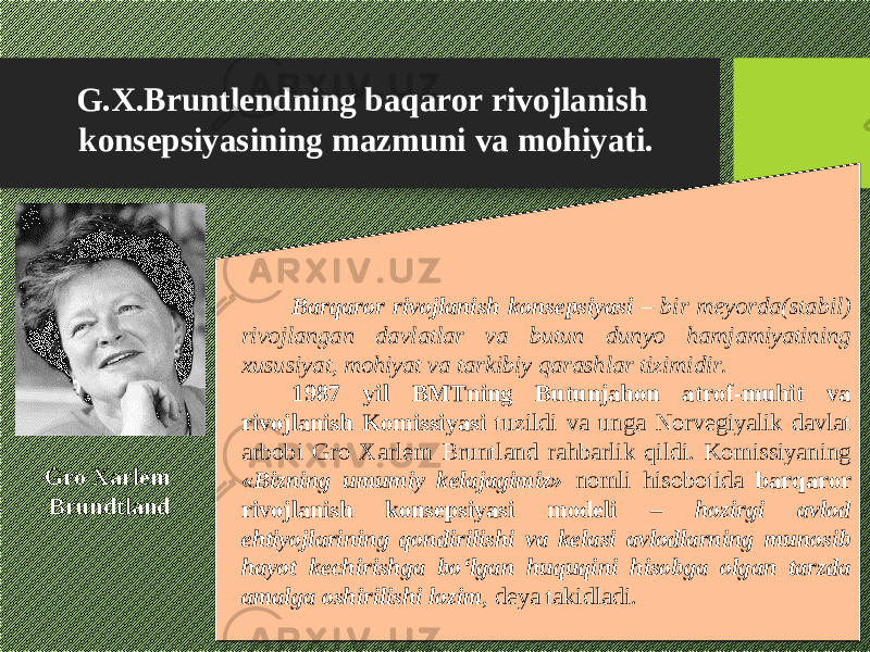 G.X.Bruntlendning baqaror rivojlanish konsepsiyasining mazmuni va mohiyati. Barqaror rivojlanish konsepsiyasi – bir meyorda(stabil) rivojlangan davlatlar va butun dunyo hamjamiyatining xususiyat, mohiyat va tarkibiy qarashlar tizimidir. 1987 yil BMTning Butunjahon atrof-muhit va rivojlanish Komissiyasi tuzildi va unga Norvegiyalik davlat arbobi Gro Xarlem Bruntland rahbarlik qildi. Komissiyaning «Bizning umumiy kelajagimiz» nomli hisobotida barqaror rivojlanish konsepsiyasi modeli – hozirgi avlod ehtiyojlarining qondirilishi va kelasi avlodlarning munosib hayot kechirishga bо‘lgan huquqini hisobga olgan tarzda amalga oshirilishi lozim , deya takidladi .Gro Xarlem Brundtland 