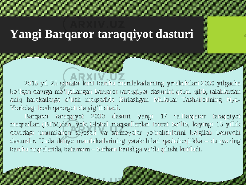 Yangi Barqaror taraqqiyot dasturi 2015 yil 25 sentabr kuni barcha mamlakatlarning yetakchilari 2030 yilgacha bо‘lgan davrga mо‘ljallangan barqaror taraqqiyot dasturini qabul qilib, talablardan aniq harakatlarga о‘tish maqsadida Birlashgan Millatlar Tashkilotining Nyu- Yorkdagi bosh qarorgohida yig‘ilishadi.  Barqaror taraqqiyot 2030 dasturi yangi 17 ta Barqaror taraqqiyot maqsadlari (BTM)dan, yoki Global maqsadlardan iborat bо‘lib, keyingi 15 yillik davrdagi umumjahon siyosati va sarmoyalar yо‘nalishlarini belgilab beruvchi dasturdir. Unda dunyo mamlakatlarining yetakchilari qashshoqlikka – dunyoning barcha nuqtalarida, batamom – barham berishga va’da qilishi kutiladi. 