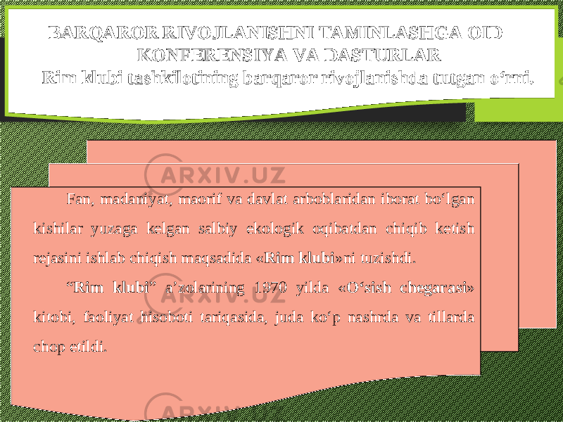 BARQAROR RIVOJLANISHNI TAMINLASHGA OID KONFERENSIYA VA DASTURLAR Rim klubi tashkilotining barqaror rivojlanishda tutgan о‘rni. F an, madaniyat, maorif va davlat arboblaridan iborat bо‘lgan kishilar yuzaga kelgan salbiy ekologik oqibatdan chiqib ketish rejasini ishlab chiqish maqsadida « Rim klubi »ni tuzishdi. “ Rim klubi ” a’zolarining 1970 yilda « О‘sish chegarasi » kitobi, faoliyat hisoboti tariqasida, juda kо‘p nashrda va tillarda chop etildi. 