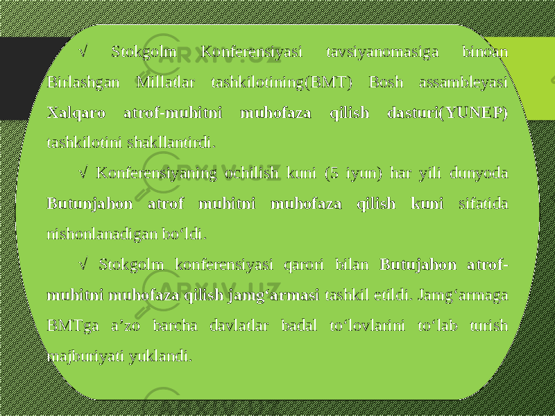 √ Stokgolm Konferensiyasi tavsiyanomasiga binoan Birlashgan Millatlar tashkilotining(BMT) Bosh assambleyasi Xalqaro atrof-muhitni muhofaza qilish dasturi(YUNEP) tashkilotini shakllantirdi. √ Konferensiyaning ochilish kuni (5 iyun) har yili dunyoda Butunjahon atrof muhitni muhofaza qilish kuni sifatida nishonlanadigan bо‘ldi. √ Stokgolm konferensiyasi qarori bilan Butujahon atrof- muhitni muhofaza qilish jamg‘armasi tashkil etildi. Jamg‘armaga BMTga a’zo barcha davlatlar badal tо‘lovlarini tо‘lab turish majburiyati yuklandi. 