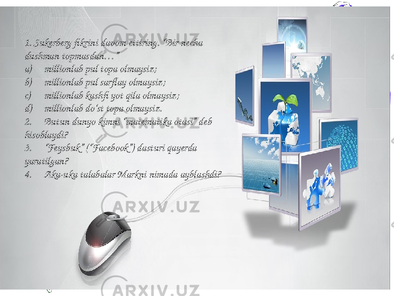 71. Sukerberg fikrini davom ettiring. “Bir necha dushman topmasdan…” a) millionlab pul topa olmaysiz; b) millionlab pul sarflay olmaysiz; c) millionlab kashfi yot qila olmaysiz; d) millionlab do‘st topa olmaysiz. 2. Butun dunyo kimni “matematika otasi” deb hisoblaydi? 3. “Feysbuk” (“Facebook”) dasturi qayerda yaratilgan? 4. Aka-uka talabalar Markni nimada ayblashdi? 