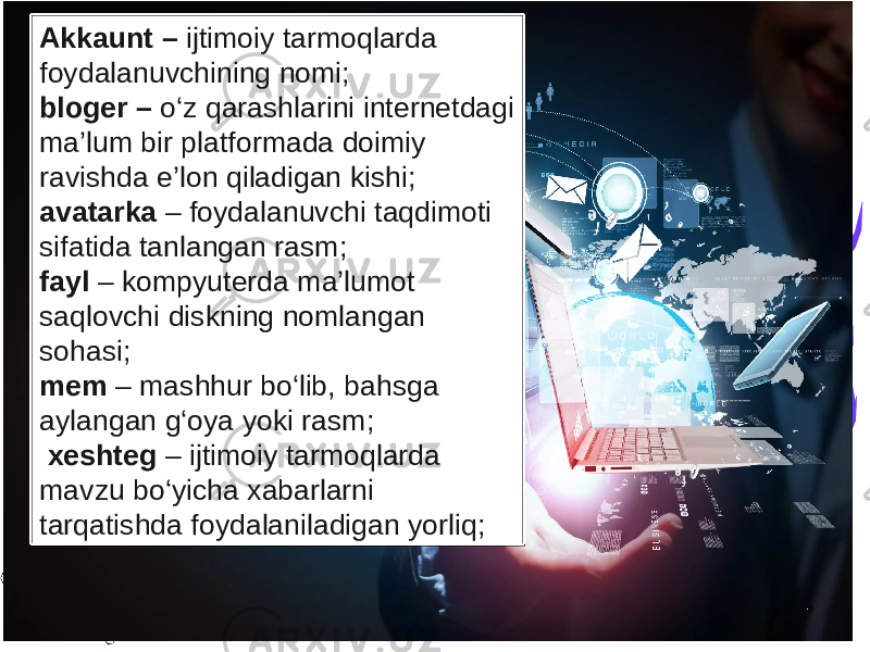 9Akkaunt – ijtimoiy tarmoqlarda foydalanuvchining nomi; bloger – o‘z qarashlarini internetdagi ma’lum bir platformada doimiy ravishda e’lon qiladigan kishi; avatarka – foydalanuvchi taqdimoti sifatida tanlangan rasm; fayl – kompyuterda ma’lumot saqlovchi diskning nomlangan sohasi; mem – mashhur bo‘lib, bahsga aylangan g‘oya yoki rasm; xeshteg – ijtimoiy tarmoqlarda mavzu bo‘yicha xabarlarni tarqatishda foydalaniladigan yorliq; 